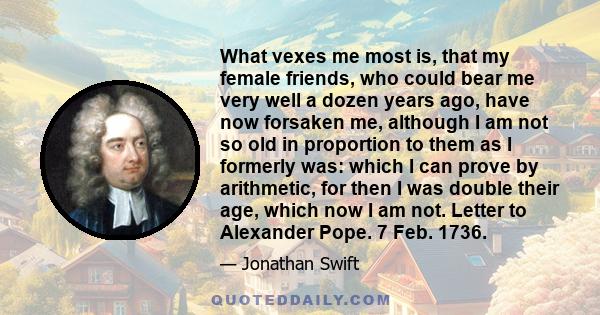 What vexes me most is, that my female friends, who could bear me very well a dozen years ago, have now forsaken me, although I am not so old in proportion to them as I formerly was: which I can prove by arithmetic, for