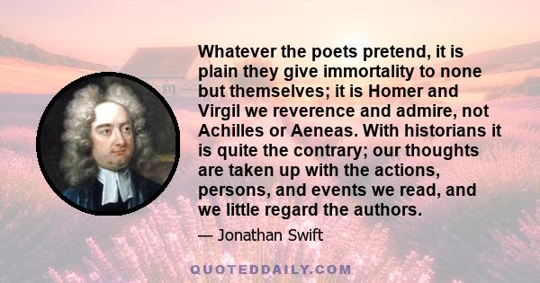 Whatever the poets pretend, it is plain they give immortality to none but themselves; it is Homer and Virgil we reverence and admire, not Achilles or Aeneas. With historians it is quite the contrary; our thoughts are