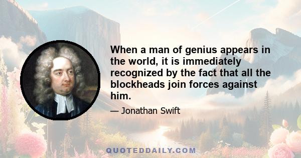 When a man of genius appears in the world, it is immediately recognized by the fact that all the blockheads join forces against him.