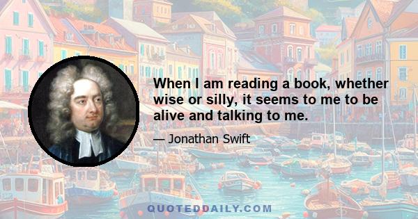 When I am reading a book, whether wise or silly, it seems to me to be alive and talking to me.