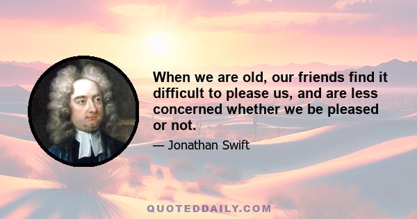 When we are old, our friends find it difficult to please us, and are less concerned whether we be pleased or not.