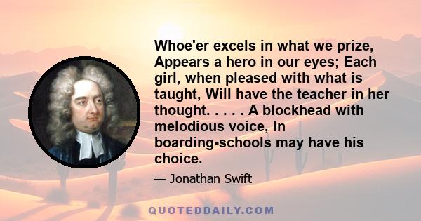 Whoe'er excels in what we prize, Appears a hero in our eyes; Each girl, when pleased with what is taught, Will have the teacher in her thought. . . . . A blockhead with melodious voice, In boarding-schools may have his