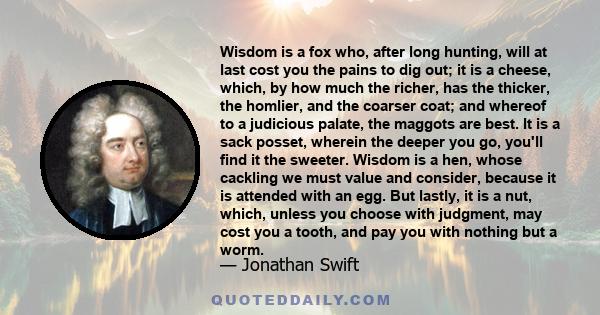 Wisdom is a fox who, after long hunting, will at last cost you the pains to dig out; it is a cheese, which, by how much the richer, has the thicker, the homlier, and the coarser coat; and whereof to a judicious palate,