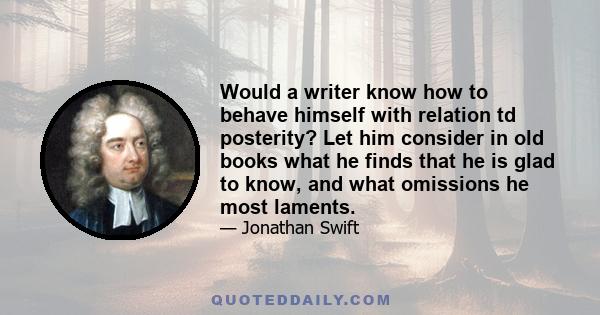 Would a writer know how to behave himself with relation td posterity? Let him consider in old books what he finds that he is glad to know, and what omissions he most laments.