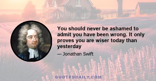 You should never be ashamed to admit you have been wrong. It only proves you are wiser today than yesterday