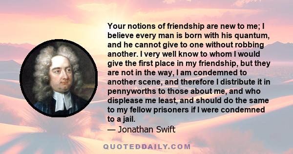 Your notions of friendship are new to me; I believe every man is born with his quantum, and he cannot give to one without robbing another. I very well know to whom I would give the first place in my friendship, but they 