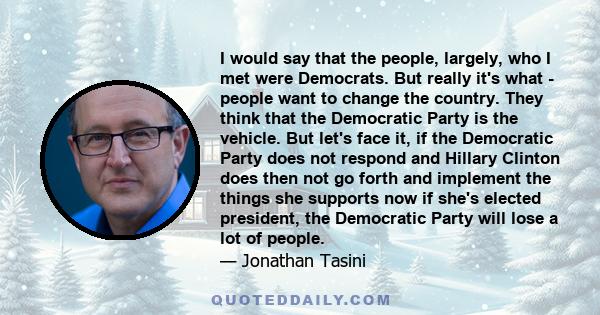 I would say that the people, largely, who I met were Democrats. But really it's what - people want to change the country. They think that the Democratic Party is the vehicle. But let's face it, if the Democratic Party