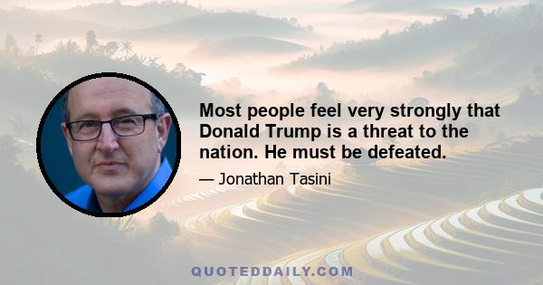 Most people feel very strongly that Donald Trump is a threat to the nation. He must be defeated.