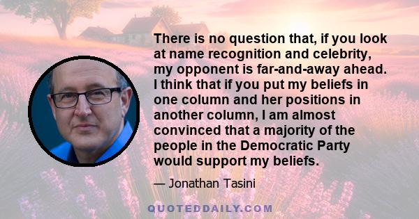 There is no question that, if you look at name recognition and celebrity, my opponent is far-and-away ahead. I think that if you put my beliefs in one column and her positions in another column, I am almost convinced