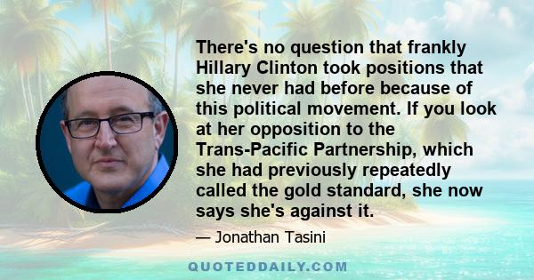 There's no question that frankly Hillary Clinton took positions that she never had before because of this political movement. If you look at her opposition to the Trans-Pacific Partnership, which she had previously