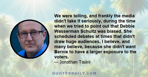 We were telling, and frankly the media didn't take it seriously, during the time when we tried to point out that Debbie Wasserman Schultz was biased. She scheduled debates at times that didn't draw huge audiences, I