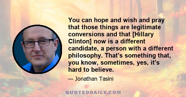 You can hope and wish and pray that those things are legitimate conversions and that [Hillary Clinton] now is a different candidate, a person with a different philosophy. That's something that, you know, sometimes, yes, 