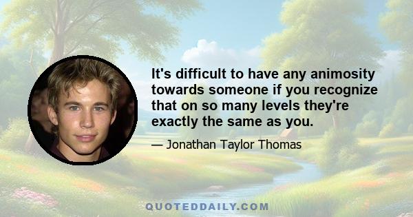 It's difficult to have any animosity towards someone if you recognize that on so many levels they're exactly the same as you.