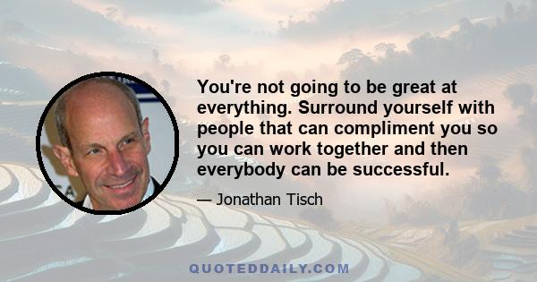 You're not going to be great at everything. Surround yourself with people that can compliment you so you can work together and then everybody can be successful.