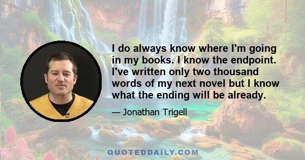 I do always know where I'm going in my books. I know the endpoint. I've written only two thousand words of my next novel but I know what the ending will be already.