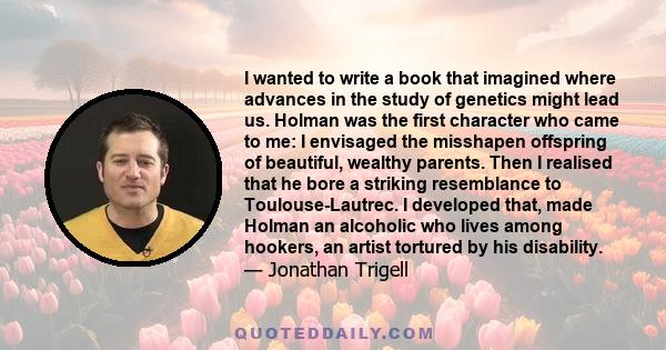 I wanted to write a book that imagined where advances in the study of genetics might lead us. Holman was the first character who came to me: I envisaged the misshapen offspring of beautiful, wealthy parents. Then I