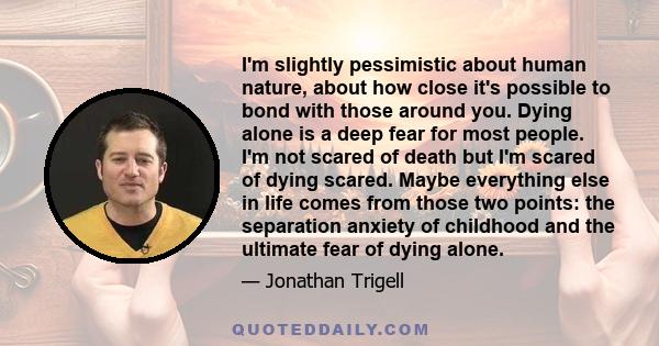 I'm slightly pessimistic about human nature, about how close it's possible to bond with those around you. Dying alone is a deep fear for most people. I'm not scared of death but I'm scared of dying scared. Maybe