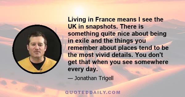 Living in France means I see the UK in snapshots. There is something quite nice about being in exile and the things you remember about places tend to be the most vivid details. You don't get that when you see somewhere