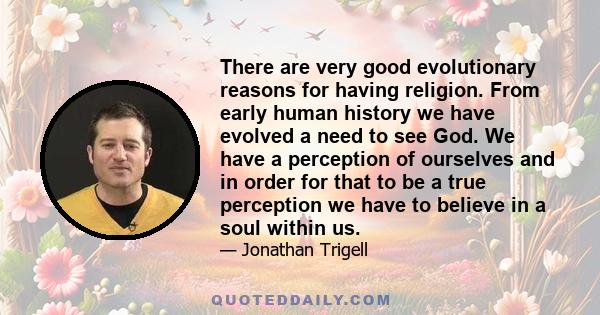 There are very good evolutionary reasons for having religion. From early human history we have evolved a need to see God. We have a perception of ourselves and in order for that to be a true perception we have to