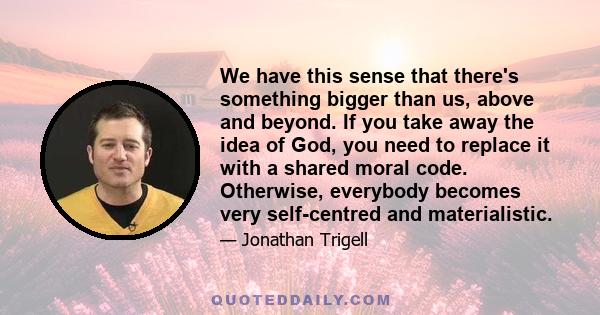 We have this sense that there's something bigger than us, above and beyond. If you take away the idea of God, you need to replace it with a shared moral code. Otherwise, everybody becomes very self-centred and