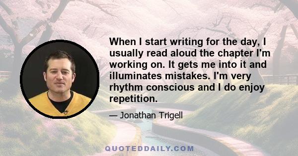 When I start writing for the day, I usually read aloud the chapter I'm working on. It gets me into it and illuminates mistakes. I'm very rhythm conscious and I do enjoy repetition.