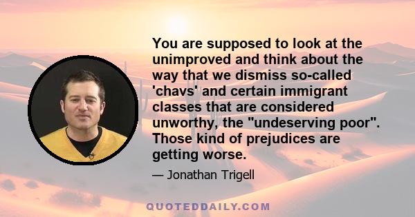 You are supposed to look at the unimproved and think about the way that we dismiss so-called 'chavs' and certain immigrant classes that are considered unworthy, the undeserving poor. Those kind of prejudices are getting 