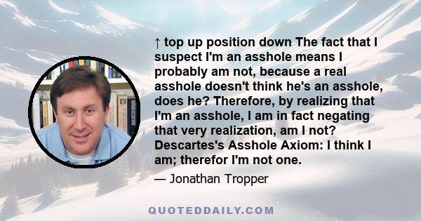 ↑ top up position down The fact that I suspect I'm an asshole means I probably am not, because a real asshole doesn't think he's an asshole, does he? Therefore, by realizing that I'm an asshole, I am in fact negating