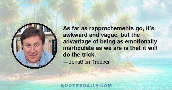 As far as rapprochements go, it's awkward and vague, but the advantage of being as emotionally inarticulate as we are is that it will do the trick.