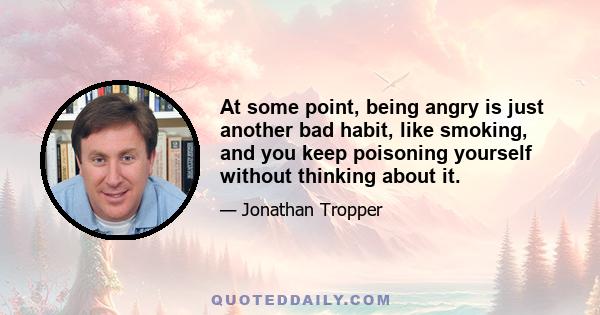 At some point, being angry is just another bad habit, like smoking, and you keep poisoning yourself without thinking about it.