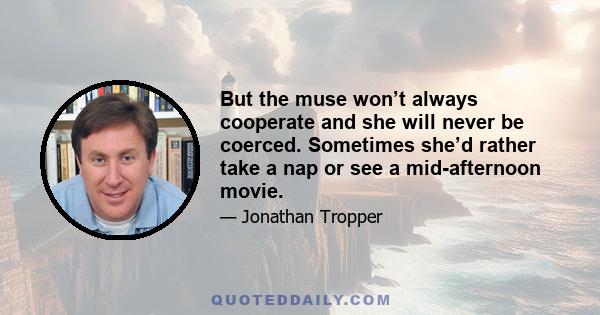 But the muse won’t always cooperate and she will never be coerced. Sometimes she’d rather take a nap or see a mid-afternoon movie.