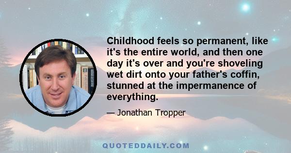 Childhood feels so permanent, like it's the entire world, and then one day it's over and you're shoveling wet dirt onto your father's coffin, stunned at the impermanence of everything.