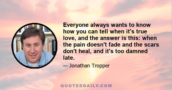 Everyone always wants to know how you can tell when it's true love, and the answer is this: when the pain doesn't fade and the scars don't heal, and it's too damned late.