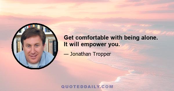 Get comfortable with being alone. It will empower you.