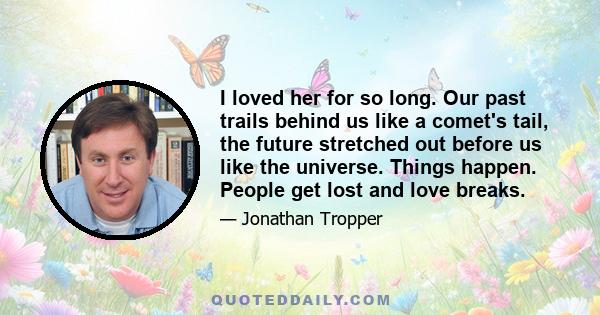 I loved her for so long. Our past trails behind us like a comet's tail, the future stretched out before us like the universe. Things happen. People get lost and love breaks.