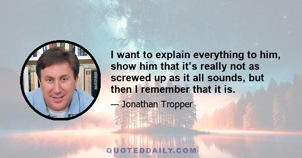 I want to explain everything to him, show him that it’s really not as screwed up as it all sounds, but then I remember that it is.