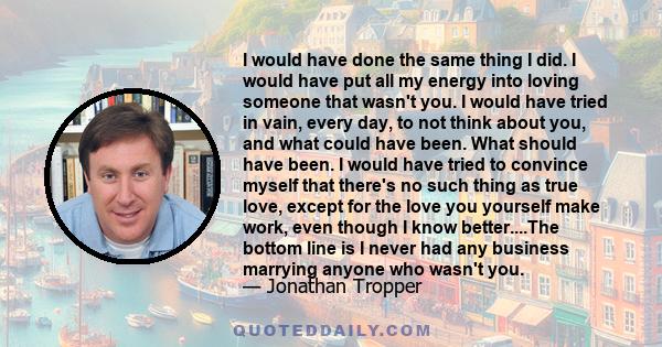 I would have done the same thing I did. I would have put all my energy into loving someone that wasn't you. I would have tried in vain, every day, to not think about you, and what could have been. What should have been. 