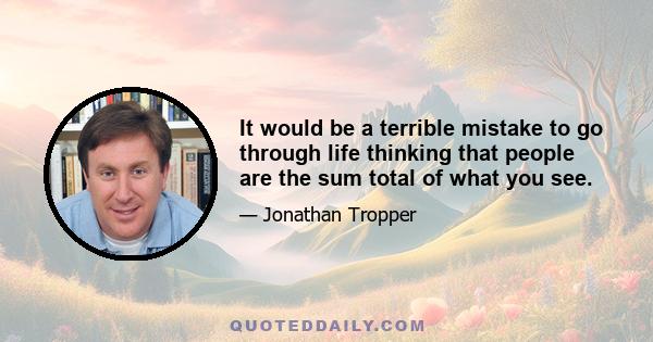 It would be a terrible mistake to go through life thinking that people are the sum total of what you see.