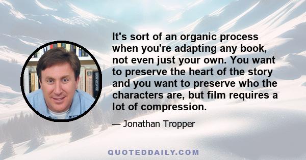 It's sort of an organic process when you're adapting any book, not even just your own. You want to preserve the heart of the story and you want to preserve who the characters are, but film requires a lot of compression.