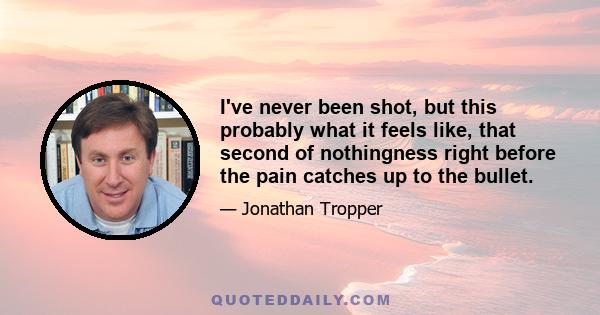 I've never been shot, but this probably what it feels like, that second of nothingness right before the pain catches up to the bullet.