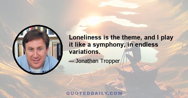 Loneliness is the theme, and I play it like a symphony, in endless variations.