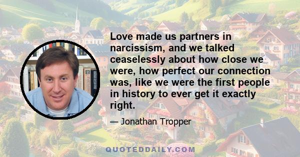 Love made us partners in narcissism, and we talked ceaselessly about how close we were, how perfect our connection was, like we were the first people in history to ever get it exactly right.