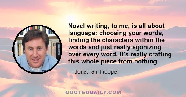 Novel writing, to me, is all about language: choosing your words, finding the characters within the words and just really agonizing over every word. It's really crafting this whole piece from nothing.