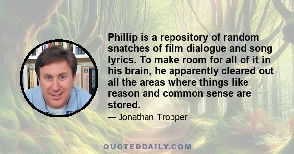 Phillip is a repository of random snatches of film dialogue and song lyrics. To make room for all of it in his brain, he apparently cleared out all the areas where things like reason and common sense are stored.