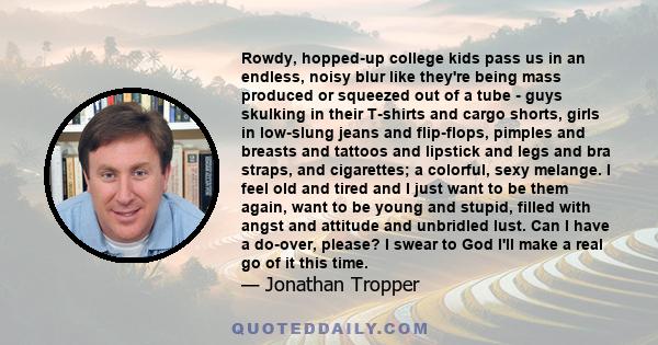 Rowdy, hopped-up college kids pass us in an endless, noisy blur like they're being mass produced or squeezed out of a tube - guys skulking in their T-shirts and cargo shorts, girls in low-slung jeans and flip-flops,