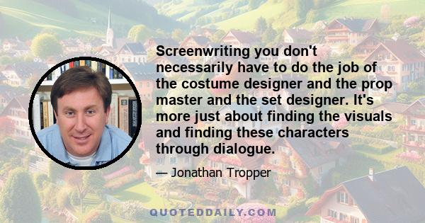 Screenwriting you don't necessarily have to do the job of the costume designer and the prop master and the set designer. It's more just about finding the visuals and finding these characters through dialogue.