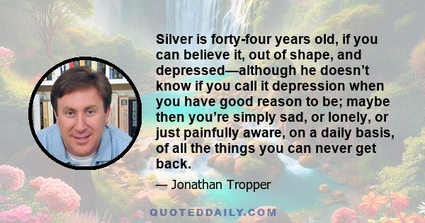 Silver is forty-four years old, if you can believe it, out of shape, and depressed—although he doesn’t know if you call it depression when you have good reason to be; maybe then you’re simply sad, or lonely, or just