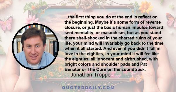 ...the first thing you do at the end is reflect on the beginning. Maybe it's some form of reverse closure, or just the basic human impulse toward sentimentality, or masochism, but as you stand there shell-shocked in the 