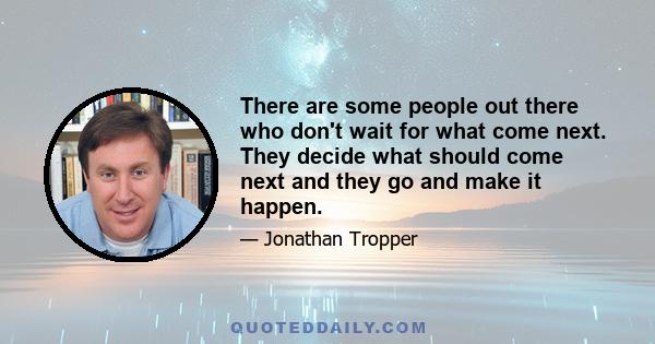 There are some people out there who don't wait for what come next. They decide what should come next and they go and make it happen.