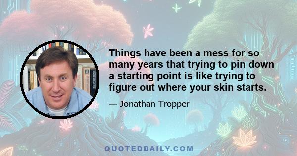 Things have been a mess for so many years that trying to pin down a starting point is like trying to figure out where your skin starts.