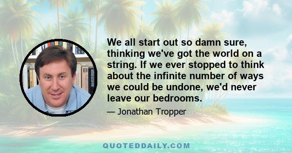 We all start out so damn sure, thinking we've got the world on a string. If we ever stopped to think about the infinite number of ways we could be undone, we'd never leave our bedrooms.